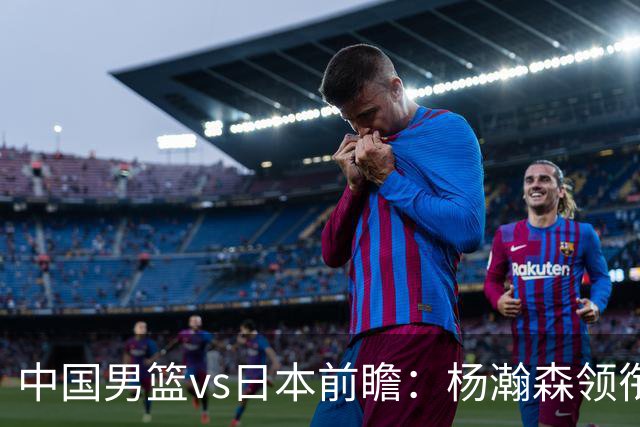 中国男篮vs日本前瞻：杨瀚森领衔三塔PK霍金森 剑指主场双杀日本