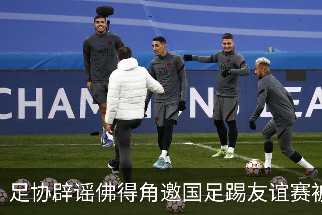 足协辟谣佛得角邀国足踢友谊赛被拒：暂未收到对方书面函件