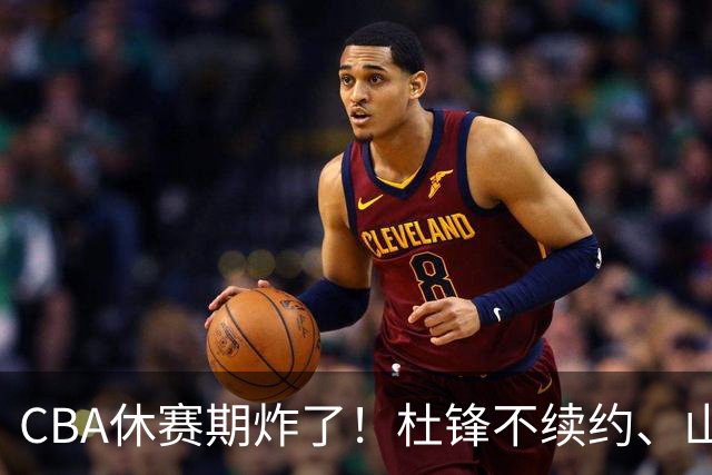 CBA休赛期炸了！杜锋不续约、山东抢王岚嵚、潘江下课？三颗雷同一周爆
