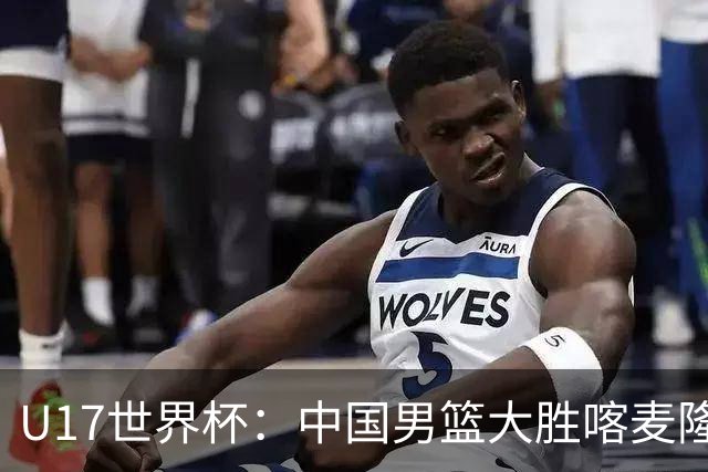 U17世界杯：中国男篮大胜喀麦隆 张懿赵杰23+6张子一17+7